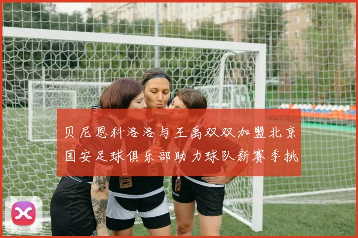 贝尼恩科洛洛与王禹双双加盟北京国安足球俱乐部助力球队新赛季挑战