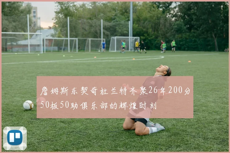 詹姆斯东契奇杜兰特齐聚26年200分50板50助俱乐部的辉煌时刻
