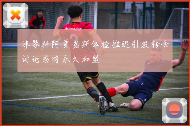 津琴科阿贾克斯体检推迟引发转会讨论或将永久加盟