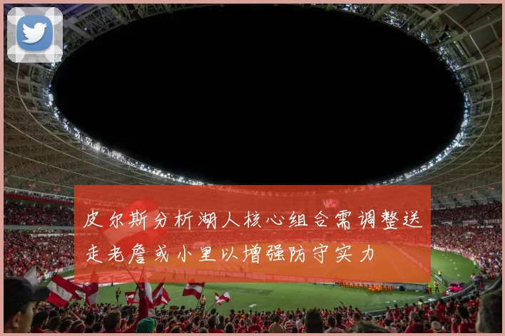 皮尔斯分析湖人核心组合需调整送走老詹或小里以增强防守实力