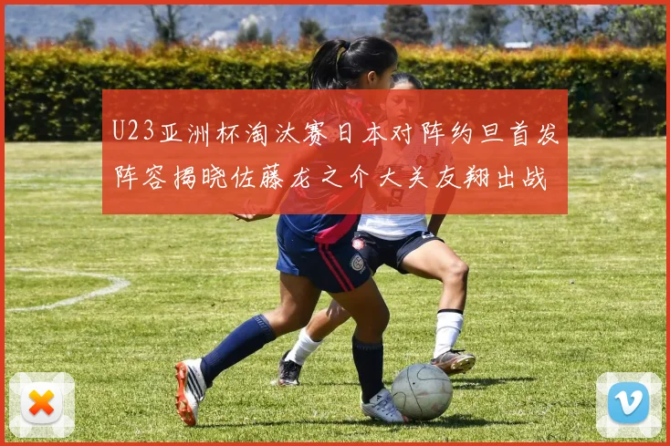 U23亚洲杯淘汰赛日本对阵约旦首发阵容揭晓佐藤龙之介大关友翔出战
