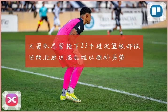 火箭队尽管抢下23个进攻篮板却依旧败北进攻混乱难以弥补劣势