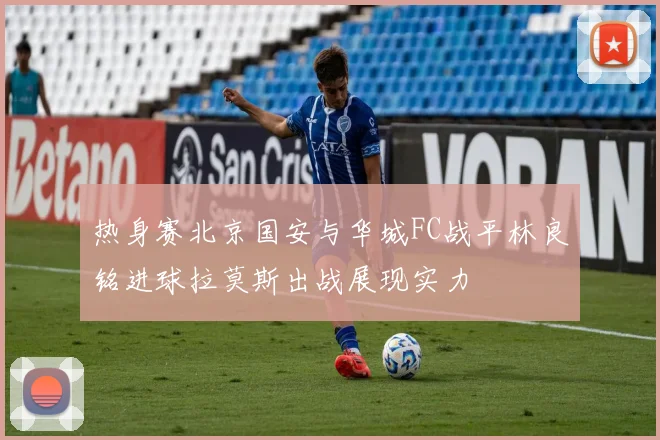 热身赛北京国安与华城FC战平林良铭进球拉莫斯出战展现实力